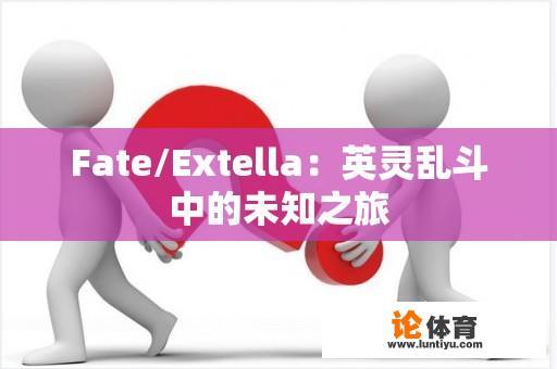 Fate/Extella：英灵乱斗中的未知之旅