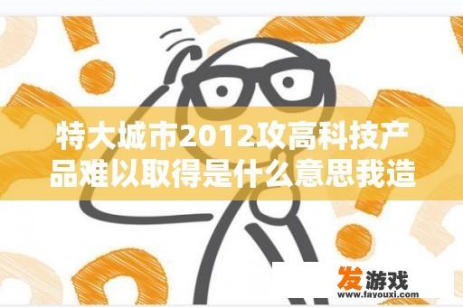 特大城市2012攻高科技产品难以取得是什么意思我造了很多？怎么解决？特大城市2012