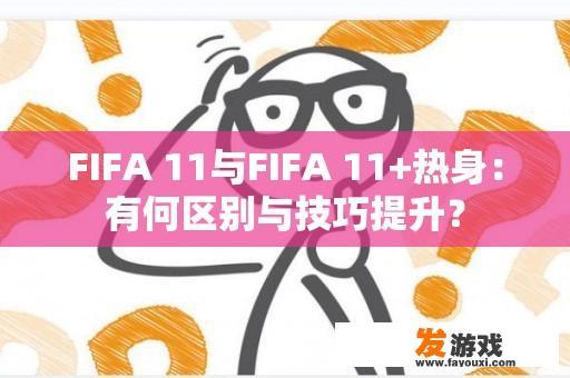 FIFA 11与FIFA 11+热身：有何区别与技巧提升？