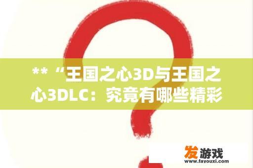 **“王国之心3D与王国之心3DLC：究竟有哪些精彩内容？”