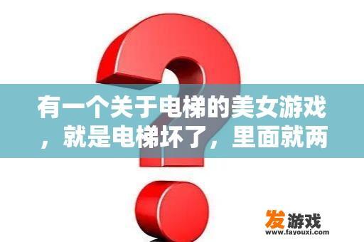 有一个关于电梯的美女游戏，就是电梯坏了，里面就两个人，一个“我”，一个MM，然后就回答问题，答对了？