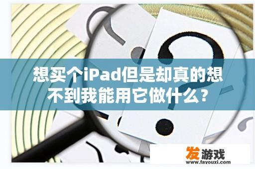 想买个iPad但是却真的想不到我能用它做什么？