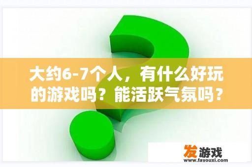 大约6-7个人，有什么好玩的游戏吗？能活跃气氛吗？