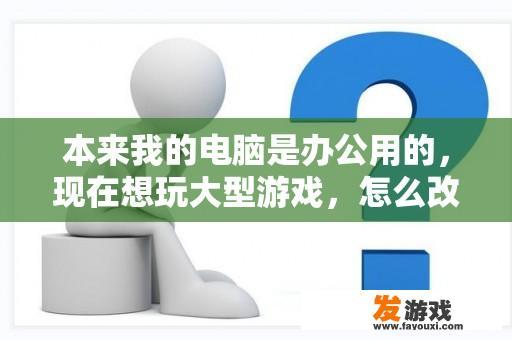 本来我的电脑是办公用的，现在想玩大型游戏，怎么改装？