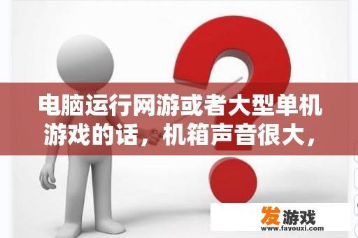 电脑运行网游或者大型单机游戏的话，机箱声音很大，嗡嗡的声音，浏览网页声音正常？