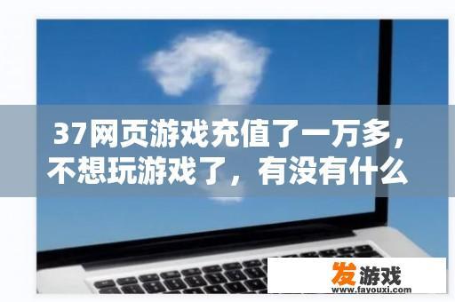 37网页游戏充值了一万多，不想玩游戏了，有没有什么渠道可以退款吗？