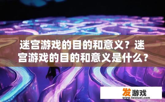 迷宫游戏的目的和意义？迷宫游戏的目的和意义是什么？探索迷宫中的未知与挑战，迷宫游戏的意义与目的探讨