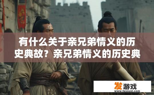 有什么关于亲兄弟情义的历史典故？亲兄弟情义的历史典故有哪些？关于亲兄弟情义的传世典故盘点，跨越千年的历史印记与深情纽带