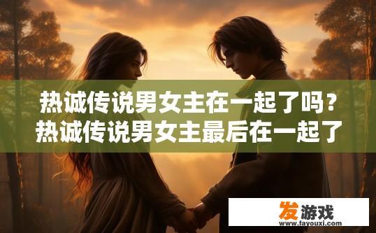 热诚传说男女主在一起了吗？热诚传说男女主最后在一起了吗？热诚传说，男主角与女主角是否最终走到一起？