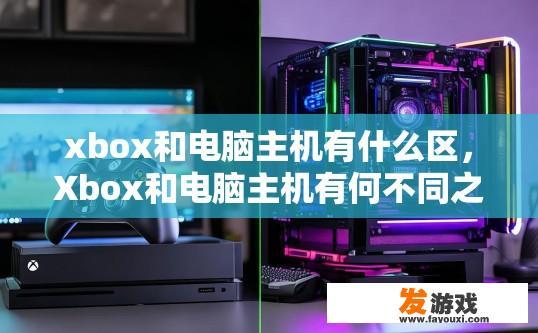 xbox和电脑主机有什么区，Xbox和电脑主机有何不同之处？Xbox与PC主机的差异，功能对比及各自适用场景?