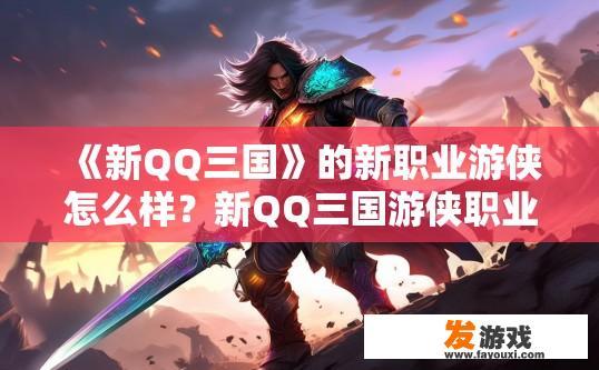 《新QQ三国》的新职业游侠怎么样？新QQ三国游侠职业如何评价？新游侠职业，Q版三国巅峰对决，QQ三国游侠值不值得培养与评价?
