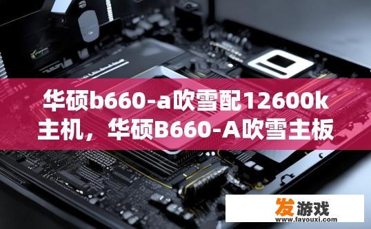 华硕b660-a吹雪配12600k主机，华硕B660-A吹雪主板与12600K处理器兼容性如何？华硕B660-A吹雪主板与12600K处理器兼容性详解