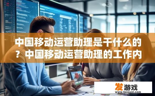中国移动运营助理是干什么的？中国移动运营助理的工作内容是什么？中国移动运营助理的角色与职责解析，工作内容概览与核心技能要求