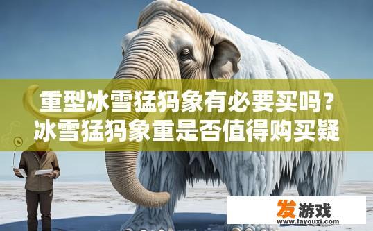 重型冰雪猛犸象有必要买吗？冰雪猛犸象重是否值得购买疑问的标题可以是，重型冰雪猛犸象是否值得购买？大型冰河猛犸象是否值得一购，重量考量与价值分析