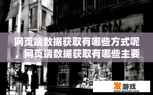 网页端数据获取有哪些方式呢，网页端数据获取有哪些主要方式？网页端数据获取的主要方式是什么？10-20个字总结