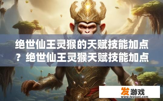 绝世仙王灵猴的天赋技能加点？绝世仙王灵猴天赋技能加点策略是什么？灵猴角色特技选择与天赋技能点分配，绝世仙王的经验探索与决策依据