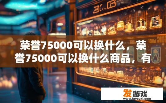 荣誉75000可以换什么，荣誉75000可以换什么商品，有什么特殊奖励吗？荣誉75,000能兑换哪些商品或具体实物？有什么额外奖励吗？