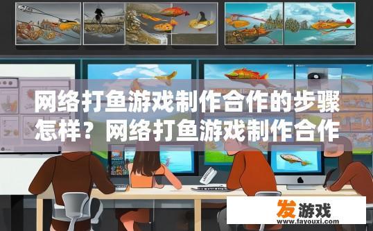 网络打鱼游戏制作合作的步骤怎样？网络打鱼游戏制作合作的步骤有哪些？网络打鱼游戏制作的合作流程概述，从策划到发布的一站式服务步骤分析