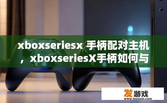 xboxseriesx 手柄配对主机，xboxseriesX手柄如何与主机进行配对？Xbox Series X手柄如何实现与主机的快速配对？