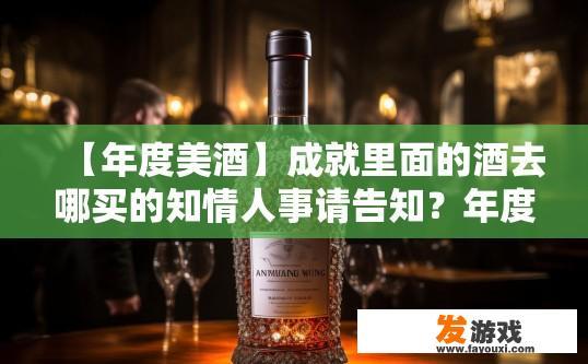 【年度美酒】成就里面的酒去哪买的知情人事请告知？年度美酒购买渠道知情人士请告知，酒厂销售内幕，谁是年度美酒的独家购得者？销售渠道揭秘