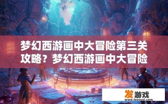 梦幻西游画中大冒险第三关攻略？梦幻西游画中大冒险第三关疑问，如何快速通过第三关？梦幻西游画中大冒险第三关通关策略，详解挑战与快速过关技巧