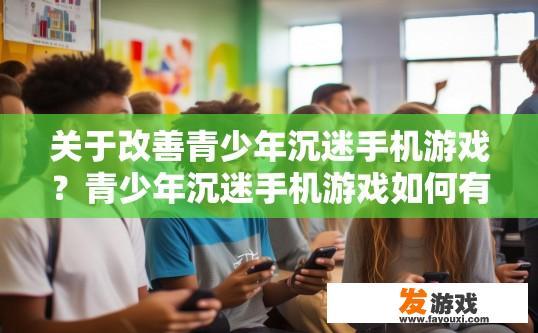 关于改善青少年沉迷手机游戏？青少年沉迷手机游戏如何有效改善？青少年沉迷手机游戏现状与对策，从个体干预到家长引导?