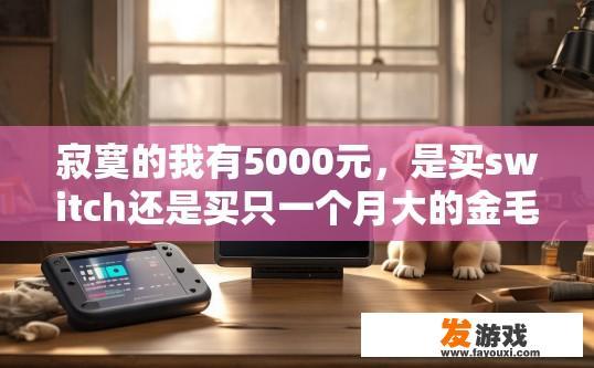 寂寞的我有5000元，是买switch还是买只一个月大的金毛，Switch与金毛宠物哪个更适合我？4000元预算下，买switch还选养金毛宠物？对比二者优缺点，选择更合适您的选项？