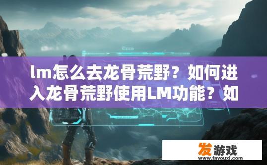 lm怎么去龙骨荒野？如何进入龙骨荒野使用LM功能？如何通过LM探索龙骨荒野？详细步骤解读LM在荒野行动中的角色定位与功能应用?