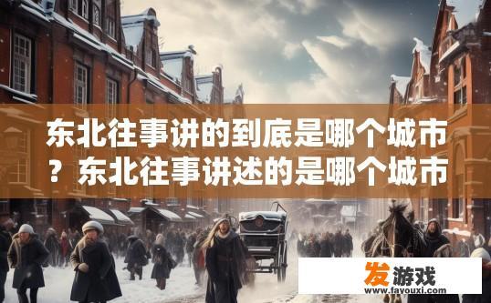 东北往事讲的到底是哪个城市？东北往事讲述的是哪个城市的风土人情？东北往事，讲述东北城市的历史风貌和风情故事吗?