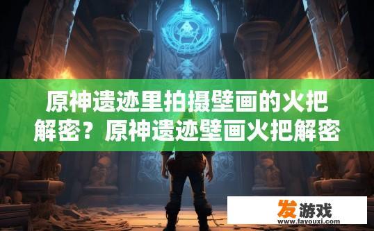 原神遗迹里拍摄壁画的火把解密？原神遗迹壁画火把解密疑问如何进行？原神遗迹壁画中的火把谜团，为何需要解密？
