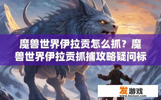 魔兽世界伊拉贡怎么抓？魔兽世界伊拉贡抓捕攻略疑问标题？如何在魔兽世界中成功抓捕伊拉贡？详细的抓捕攻略详解