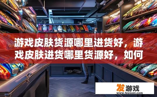 游戏皮肤货源哪里进货好，游戏皮肤进货哪里货源好，如何寻找高质量且成本适中的游戏皮肤货源?