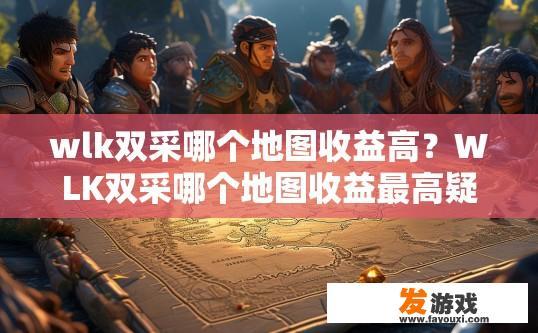 wlk双采哪个地图收益高？WLK双采哪个地图收益最高疑问标题，WLK双采地图收益最高的选择是什么？哪种双采地图在WLK中带来最大收益？最优选择推荐