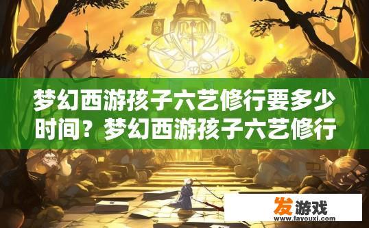 梦幻西游孩子六艺修行要多少时间？梦幻西游孩子六艺修行所需时间多少？梦幻西游孩子六艺修行需要多长时间？
