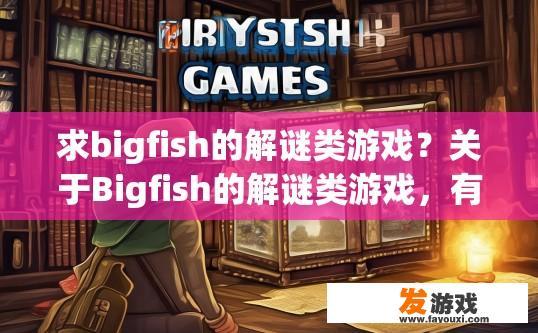 求bigfish的解谜类游戏？关于Bigfish的解谜类游戏，有哪些值得一玩的疑问？探索Bigfish的解谜难题，十大热门解谜大作推荐
