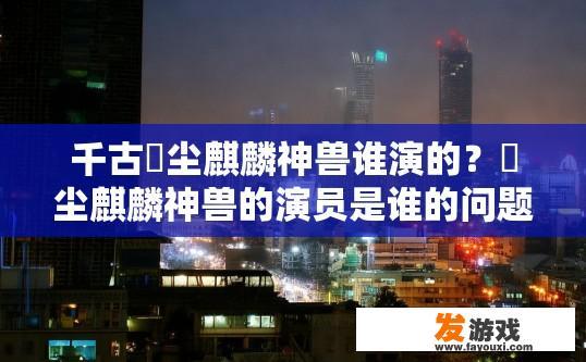千古玦尘麒麟神兽谁演的？玦尘麒麟神兽的演员是谁的问题，可以起个怎样的疑问标题？角色百态玦尘麒麟神兽中的演技大爆发，剧中主演透露真实身份与塑造力?