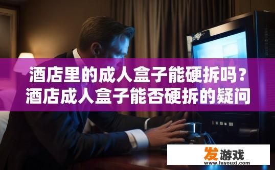 酒店里的成人盒子能硬拆吗？酒店成人盒子能否硬拆的疑问标题可以是，酒店成人盒子拆解操作是否受限，酒店成人盒子硬拆力究，强制卸载或更换是否合法合规?