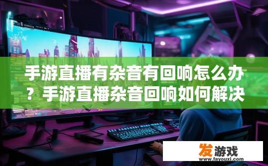 手游直播有杂音有回响怎么办？手游直播杂音回响如何解决？手游直播噪声和回响问题处理指南，技巧与解决方案