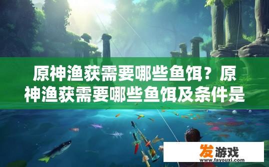 原神渔获需要哪些鱼饵？原神渔获需要哪些鱼饵及条件是什么？原神，获取渔获所需的鱼类及其要求、配比及环境影响？