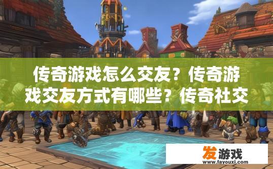 传奇游戏怎么交友？传奇游戏交友方式有哪些？传奇社交渠道推荐，如何利用游戏建立真实社区？