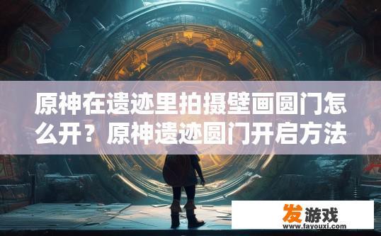 原神在遗迹里拍摄壁画圆门怎么开？原神遗迹圆门开启方法疑问标题可以这样起，原神遗迹圆门开启攻略，如何通过遗迹中的壁画圆门解锁遗迹深处的秘密？原神遗迹圆门开启指南或挑战之谜解密提出