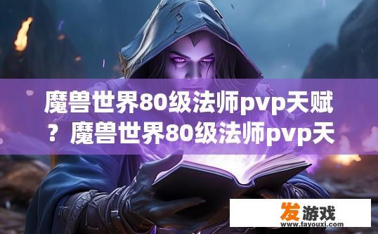 魔兽世界80级法师pvp天赋？魔兽世界80级法师pvp天赋选择疑问标题？80级法师PVP天赋抉择，哪些天赋更适合打野与团战，快帮我看看哪个才是最实用的选择吧！