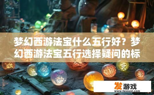 梦幻西游法宝什么五行好？梦幻西游法宝五行选择疑问的标题可以是，梦幻西游法宝五行如何搭配最佳？梦幻西游法宝五行应该如何合理搭配以获取最强战力？