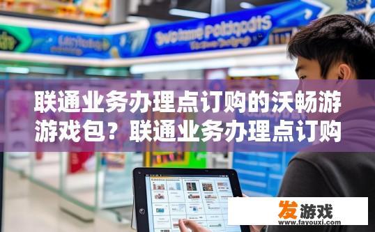 联通业务办理点订购的沃畅游游戏包？联通业务办理点订购的沃畅游游戏包如何使用？联通业务办理点订购的游戏包怎么用？