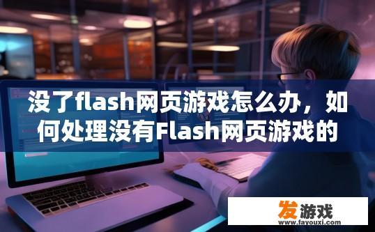 没了flash网页游戏怎么办，如何处理没有Flash网页游戏的问题？如何在没有Flash环境下运行网页游戏?