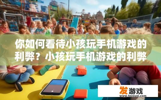 你如何看待小孩玩手机游戏的利弊？小孩玩手机游戏的利弊如何看待？小孩沉迷手机游戏，利弊分析与对策探讨