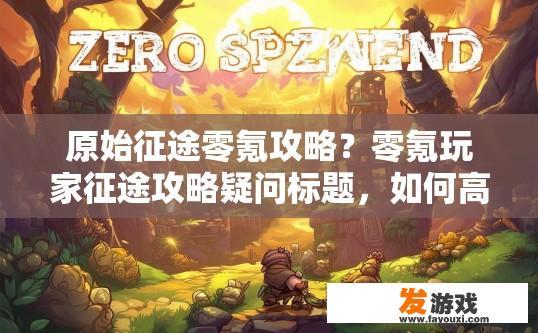 原始征途零氪攻略？零氪玩家征途攻略疑问标题，如何高效进行零氪游戏之旅？零氪手游征途，如何以最少投入开启完美游戏体验？策略指南与经验分享