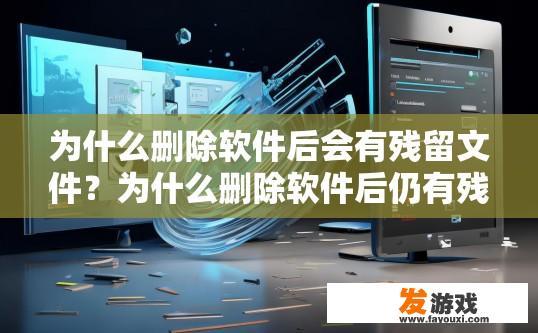 为什么删除软件后会有残留文件？为什么删除软件后仍有残留文件？原因是什么？软件卸载后遗存文件的原因分析，具体过程及可能原因探讨
