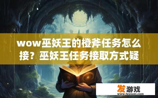 wow巫妖王的橙斧任务怎么接？巫妖王任务接取方式疑问标题，巫妖王橙斧任务如何快速接取？急切探寻，巫妖王橙斧任务接取方式详解，新手速冲魔戒副本任务的秘诀是什么？