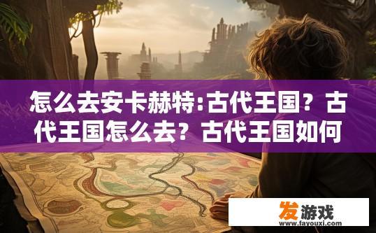 怎么去安卡赫特:古代王国？古代王国怎么去？古代王国如何前往安卡赫特疑问的标题可以是安卡赫特古代王国的到达方法，如何直达安卡赫特，古代王国的启程之旅